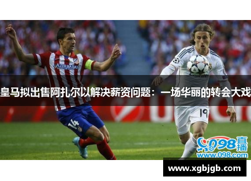 皇马拟出售阿扎尔以解决薪资问题：一场华丽的转会大戏