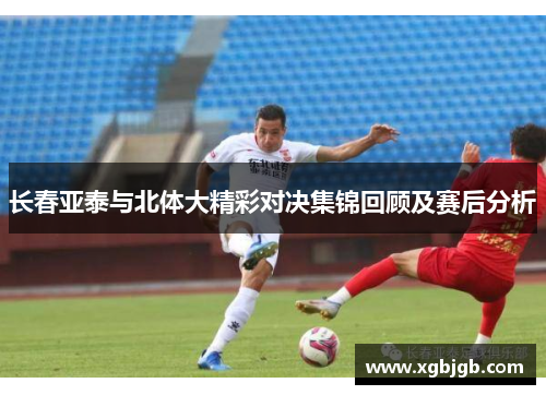 长春亚泰与北体大精彩对决集锦回顾及赛后分析