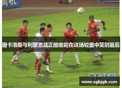 珊卡洛斯与利蒙激战正酣谁能在这场较量中笑到最后